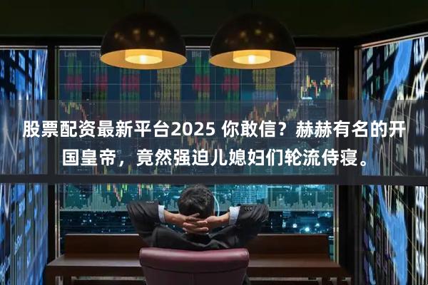 股票配资最新平台2025 你敢信？赫赫有名的开国皇帝，竟然强迫儿媳妇们轮流侍寝。