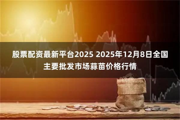 股票配资最新平台2025 2025年12月8日全国主要批发市场蒜苗价格行情