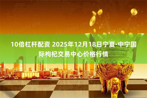 10倍杠杆配资 2025年12月18日宁夏·中宁国际枸杞交易中心价格行情