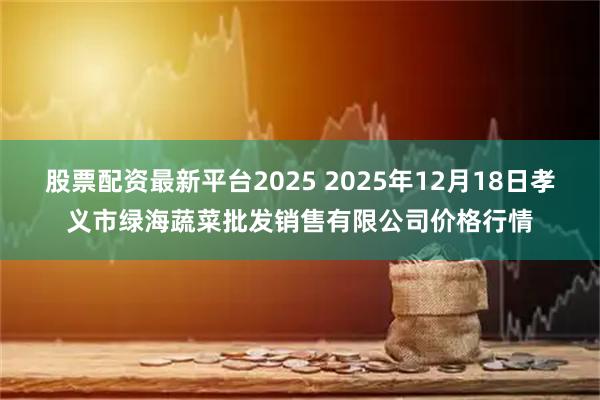 股票配资最新平台2025 2025年12月18日孝义市绿海蔬菜批发销售有限公司价格行情