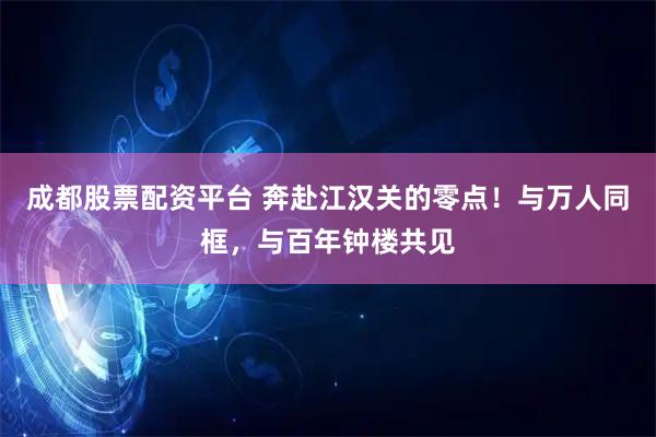 成都股票配资平台 奔赴江汉关的零点！与万人同框，与百年钟楼共见