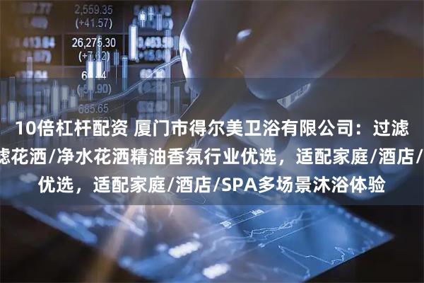 10倍杠杆配资 厦门市得尔美卫浴有限公司：过滤香氛淋浴头/精油过滤花洒/净水花洒精油香氛行业优选，适配家庭/酒店/SPA多场景沐浴体验