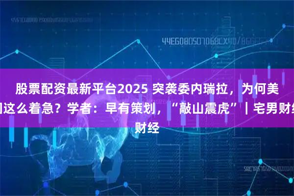 股票配资最新平台2025 突袭委内瑞拉，为何美国这么着急？学者：早有策划，“敲山震虎”｜宅男财经