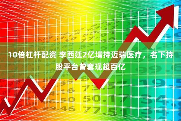 10倍杠杆配资 李西廷2亿增持迈瑞医疗，名下持股平台曾套现超百亿