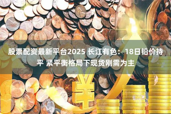 股票配资最新平台2025 长江有色：18日铅价持平 紧平衡格局下现货刚需为主