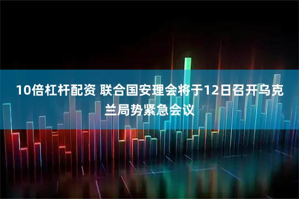10倍杠杆配资 联合国安理会将于12日召开乌克兰局势紧急会议
