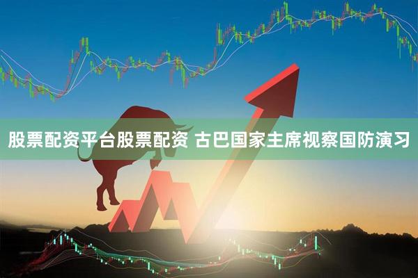 股票配资平台股票配资 古巴国家主席视察国防演习