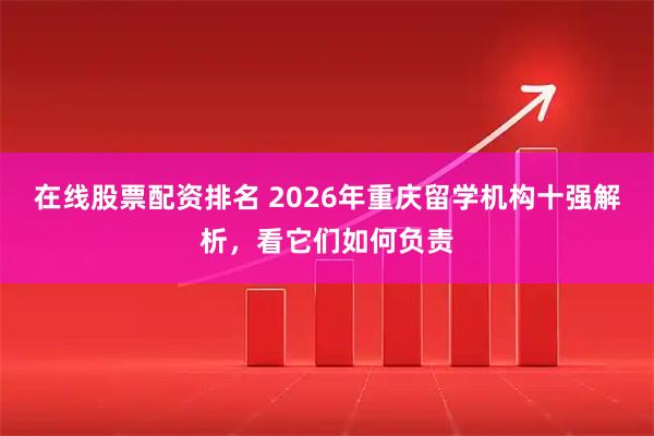 在线股票配资排名 2026年重庆留学机构十强解析，看它们如何负责