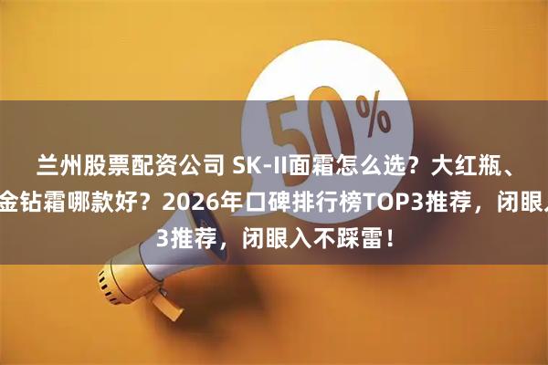 兰州股票配资公司 SK-II面霜怎么选？大红瓶、轻盈版、金钻霜哪款好？2026年口碑排行榜TOP3推荐，闭眼入不踩雷！