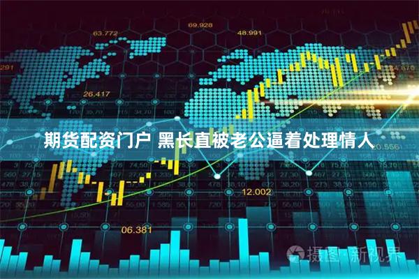 期货配资门户 黑长直被老公逼着处理情人