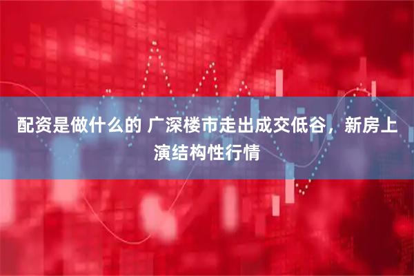 配资是做什么的 广深楼市走出成交低谷，新房上演结构性行情