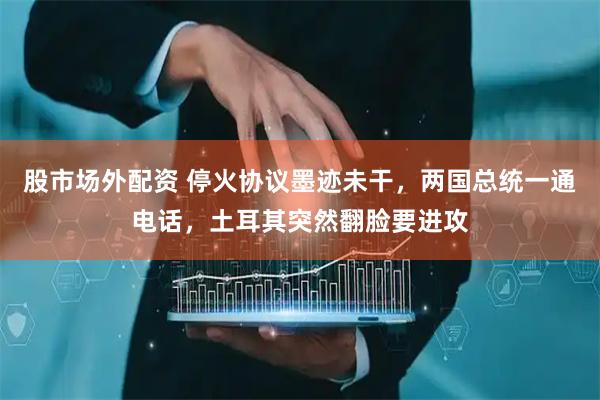 股市场外配资 停火协议墨迹未干，两国总统一通电话，土耳其突然翻脸要进攻