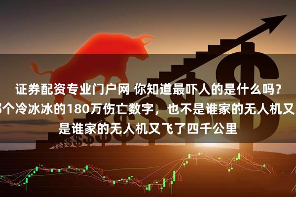 证券配资专业门户网 你知道最吓人的是什么吗？不是新闻上那个冷冰冰的180万伤亡数字，也不是谁家的无人机又飞了四千公里