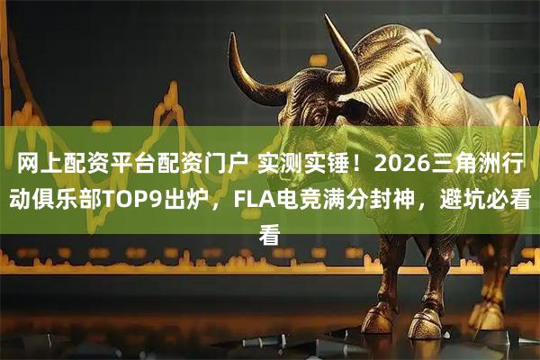 网上配资平台配资门户 实测实锤！2026三角洲行动俱乐部TOP9出炉，FLA电竞满分封神，避坑必看