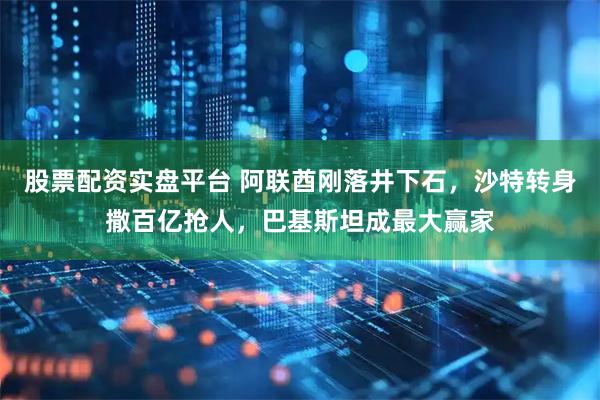 股票配资实盘平台 阿联酋刚落井下石，沙特转身撒百亿抢人，巴基斯坦成最大赢家