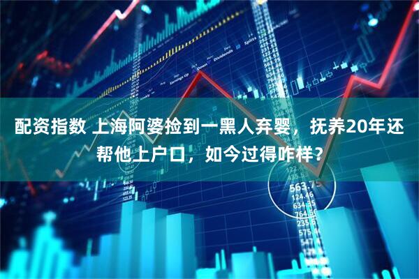 配资指数 上海阿婆捡到一黑人弃婴，抚养20年还帮他上户口，如今过得咋样？