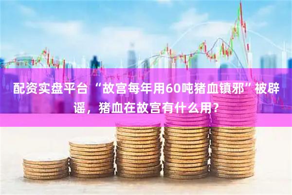 配资实盘平台 “故宫每年用60吨猪血镇邪”被辟谣，猪血在故宫有什么用？