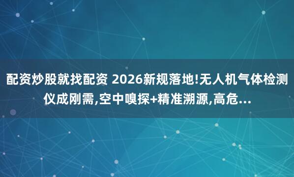 配资炒股就找配资 2026新规落地!无人机气体检测仪成刚需,空中嗅探+精准溯源,高危...