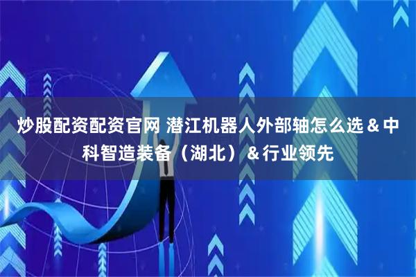 炒股配资配资官网 潜江机器人外部轴怎么选＆中科智造装备（湖北）＆行业领先