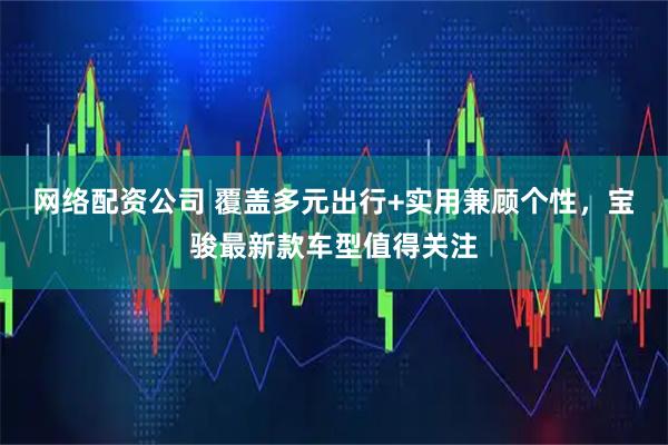 网络配资公司 覆盖多元出行+实用兼顾个性，宝骏最新款车型值得关注