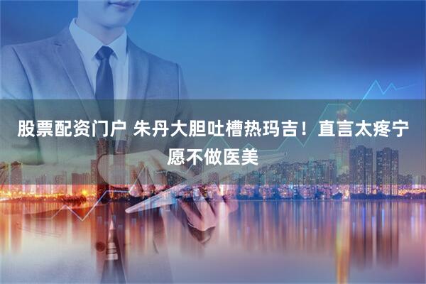 股票配资门户 朱丹大胆吐槽热玛吉！直言太疼宁愿不做医美