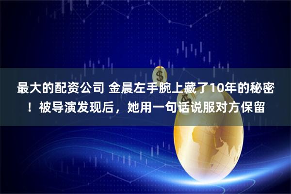 最大的配资公司 金晨左手腕上藏了10年的秘密！被导演发现后，她用一句话说服对方保留