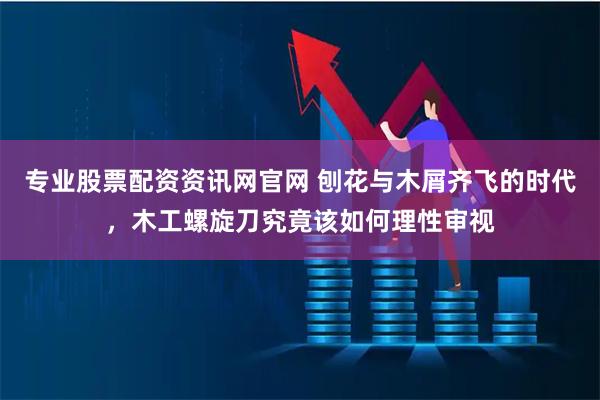 专业股票配资资讯网官网 刨花与木屑齐飞的时代，木工螺旋刀究竟该如何理性审视