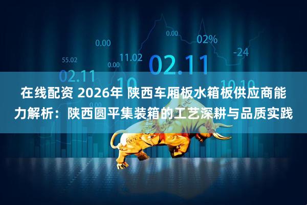 在线配资 2026年 陕西车厢板水箱板供应商能力解析：陕西圆平集装箱的工艺深耕与品质实践