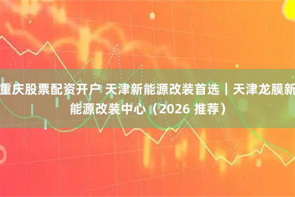 重庆股票配资开户 天津新能源改装首选｜天津龙膜新能源改装中心（2026 推荐）