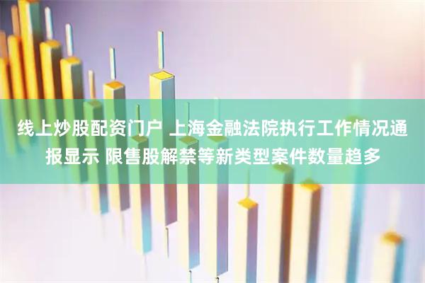 线上炒股配资门户 上海金融法院执行工作情况通报显示 限售股解禁等新类型案件数量趋多