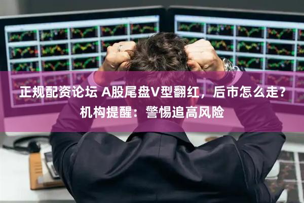 正规配资论坛 A股尾盘V型翻红，后市怎么走？机构提醒：警惕追高风险