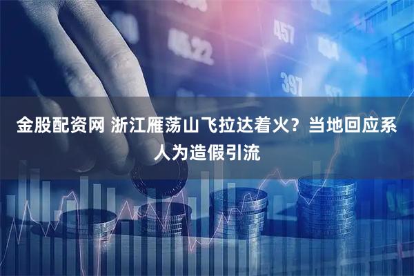 金股配资网 浙江雁荡山飞拉达着火？当地回应系人为造假引流